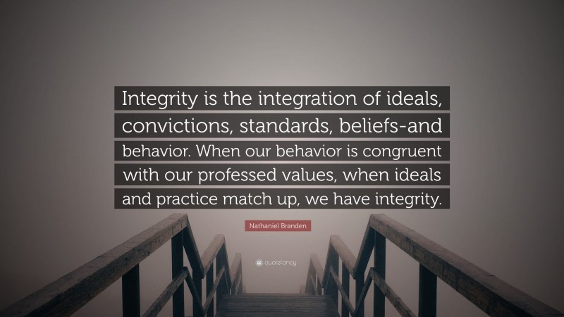 Nathaniel Branden Quote: “Integrity is the integration of ideals, convictions, standards, beliefs-and behavior. When our behavior is congruent with our professed values, when ideals and practice match up, we have integrity.”