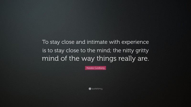 Natalie Goldberg Quote: “To stay close and intimate with experience is to stay close to the mind; the nitty gritty mind of the way things really are.”