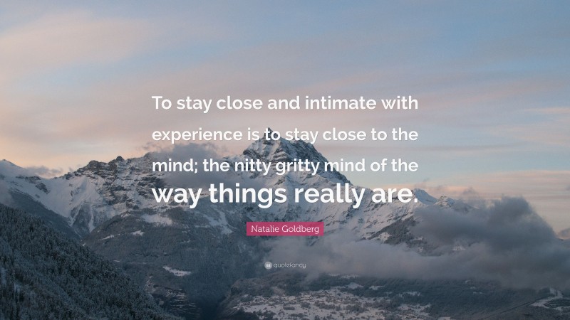 Natalie Goldberg Quote: “To stay close and intimate with experience is to stay close to the mind; the nitty gritty mind of the way things really are.”