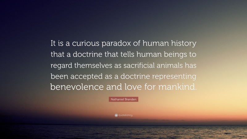 Nathaniel Branden Quote: “It is a curious paradox of human history that a doctrine that tells human beings to regard themselves as sacrificial animals has been accepted as a doctrine representing benevolence and love for mankind.”