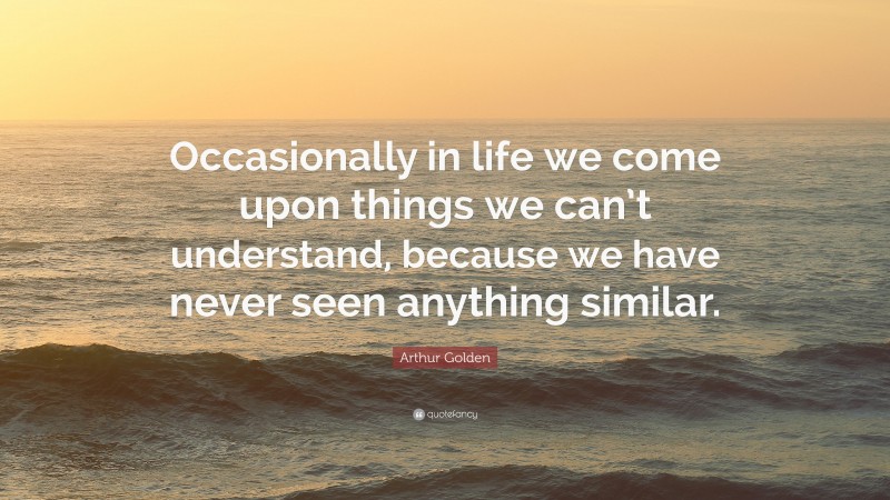 Arthur Golden Quote: “Occasionally in life we come upon things we can’t understand, because we have never seen anything similar.”
