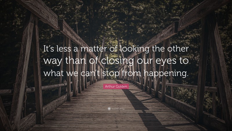 Arthur Golden Quote: “It’s less a matter of looking the other way than of closing our eyes to what we can’t stop from happening.”