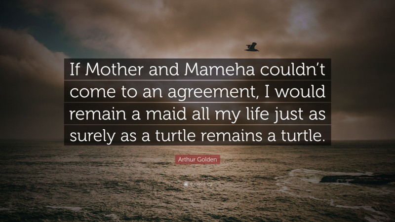 Arthur Golden Quote: “If Mother and Mameha couldn’t come to an agreement, I would remain a maid all my life just as surely as a turtle remains a turtle.”