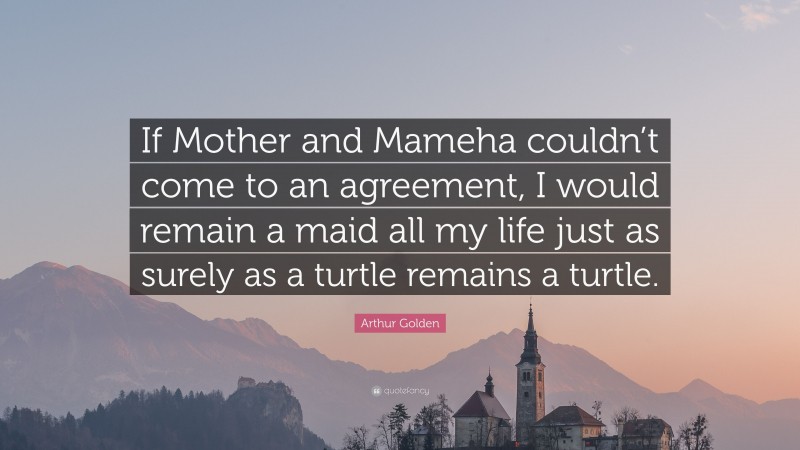 Arthur Golden Quote: “If Mother and Mameha couldn’t come to an agreement, I would remain a maid all my life just as surely as a turtle remains a turtle.”