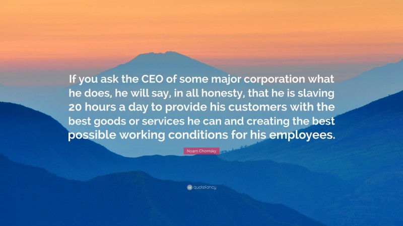 Noam Chomsky Quote: “If you ask the CEO of some major corporation what he does, he will say, in all honesty, that he is slaving 20 hours a day to provide his customers with the best goods or services he can and creating the best possible working conditions for his employees.”