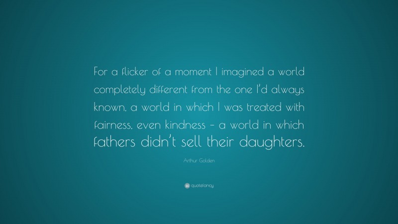 Arthur Golden Quote: “For a flicker of a moment I imagined a world completely different from the one I’d always known, a world in which I was treated with fairness, even kindness – a world in which fathers didn’t sell their daughters.”