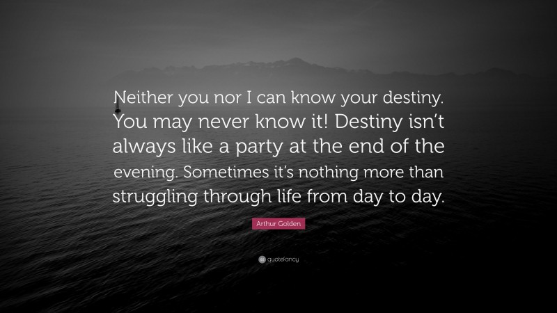 Arthur Golden Quote: “Neither you nor I can know your destiny. You may never know it! Destiny isn’t always like a party at the end of the evening. Sometimes it’s nothing more than struggling through life from day to day.”