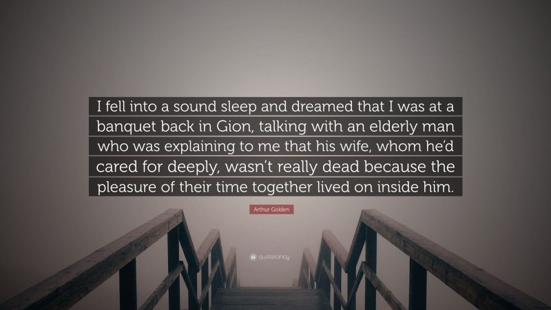 Arthur Golden Quote: “I fell into a sound sleep and dreamed that I was at a banquet back in Gion, talking with an elderly man who was explaining to me that his wife, whom he’d cared for deeply, wasn’t really dead because the pleasure of their time together lived on inside him.”