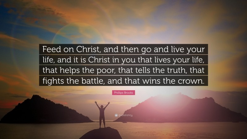 Phillips Brooks Quote: “Feed on Christ, and then go and live your life, and it is Christ in you that lives your life, that helps the poor, that tells the truth, that fights the battle, and that wins the crown.”