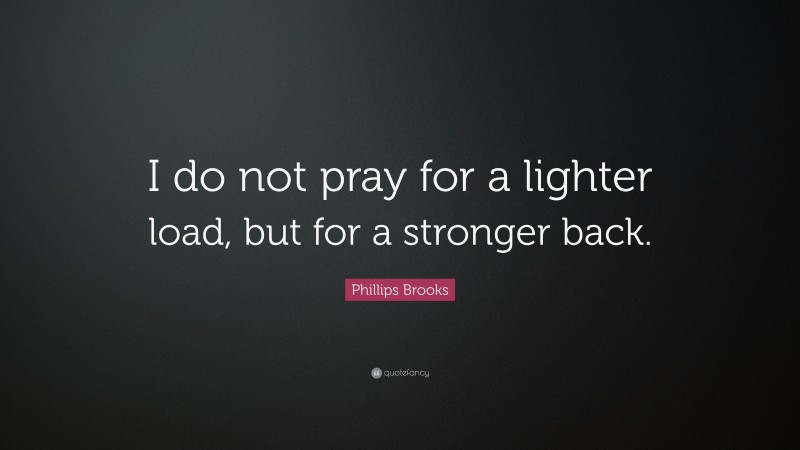 Phillips Brooks Quote: “I do not pray for a lighter load, but for a stronger back.”