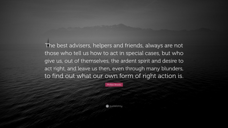 Phillips Brooks Quote: “The best advisers, helpers and friends, always are not those who tell us how to act in special cases, but who give us, out of themselves, the ardent spirit and desire to act right, and leave us then, even through many blunders, to find out what our own form of right action is.”