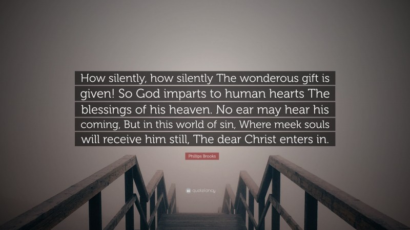 Phillips Brooks Quote: “How silently, how silently The wonderous gift is given! So God imparts to human hearts The blessings of his heaven. No ear may hear his coming, But in this world of sin, Where meek souls will receive him still, The dear Christ enters in.”