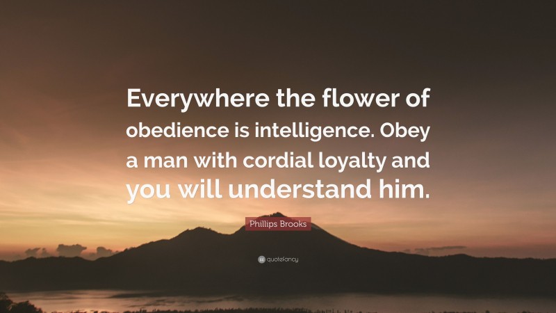 Phillips Brooks Quote: “Everywhere the flower of obedience is intelligence. Obey a man with cordial loyalty and you will understand him.”