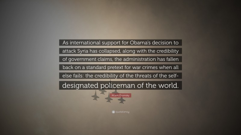 Noam Chomsky Quote: “As international support for Obama’s decision to attack Syria has collapsed, along with the credibility of government claims, the administration has fallen back on a standard pretext for war crimes when all else fails: the credibility of the threats of the self-designated policeman of the world.”