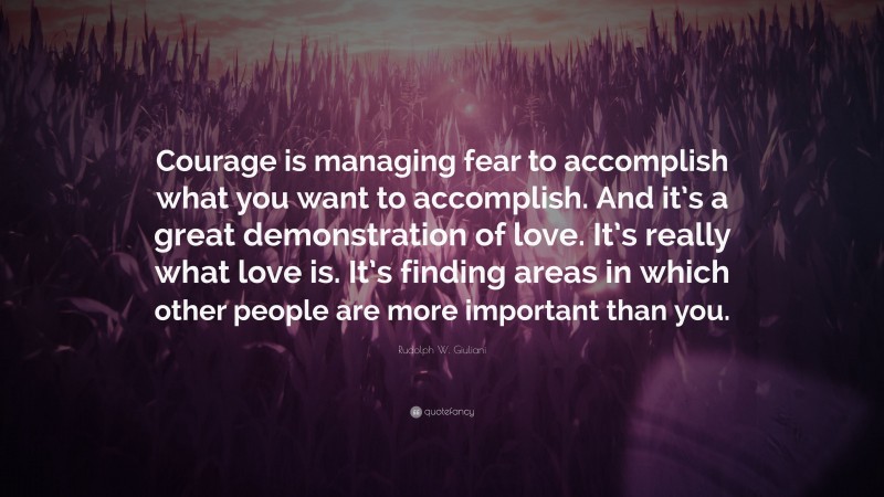 Rudolph W. Giuliani Quote: “Courage is managing fear to accomplish what you want to accomplish. And it’s a great demonstration of love. It’s really what love is. It’s finding areas in which other people are more important than you.”