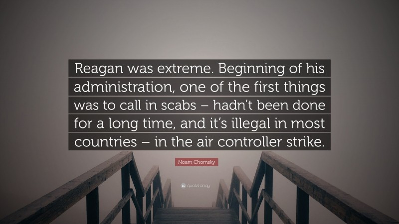 Noam Chomsky Quote: “Reagan was extreme. Beginning of his administration, one of the first things was to call in scabs – hadn’t been done for a long time, and it’s illegal in most countries – in the air controller strike.”