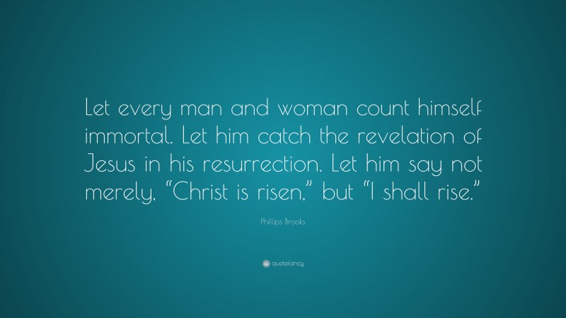 Phillips Brooks Quote: “Let every man and woman count himself immortal. Let him catch the revelation of Jesus in his resurrection. Let him say not merely, “Christ is risen,” but “I shall rise.””