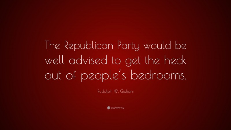 Rudolph W. Giuliani Quote: “The Republican Party would be well advised to get the heck out of people’s bedrooms.”