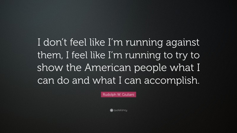 Rudolph W. Giuliani Quote: “I don’t feel like I’m running against them, I feel like I’m running to try to show the American people what I can do and what I can accomplish.”