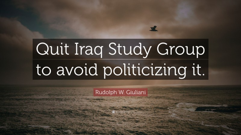 Rudolph W. Giuliani Quote: “Quit Iraq Study Group to avoid politicizing it.”