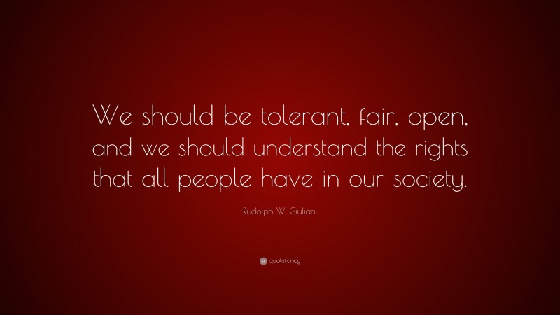 Rudolph W. Giuliani Quote: “We should be tolerant, fair, open, and we should understand the rights that all people have in our society.”