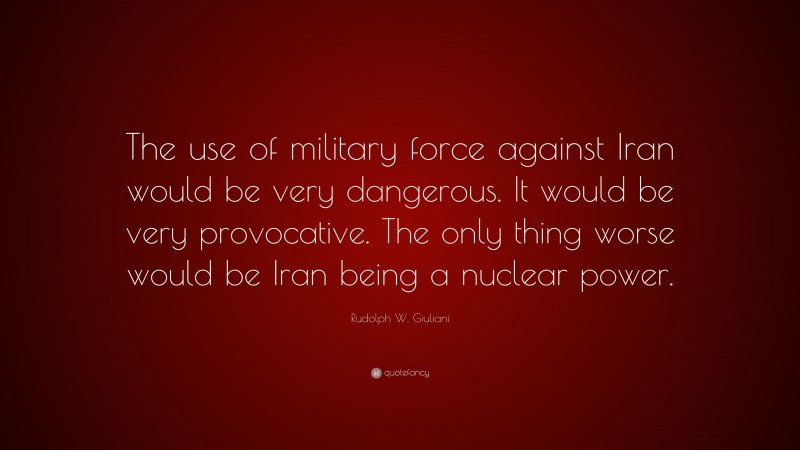 Rudolph W. Giuliani Quote: “The use of military force against Iran would be very dangerous. It would be very provocative. The only thing worse would be Iran being a nuclear power.”