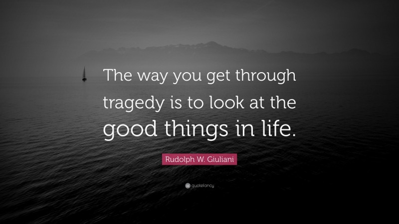 Rudolph W. Giuliani Quote: “The way you get through tragedy is to look at the good things in life.”