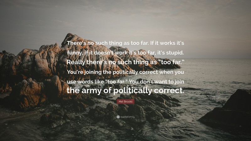 Mel Brooks Quote: “There’s no such thing as too far. If it works it’s funny, if it doesn’t work it’s too far, it’s stupid. Really there’s no such thing as “too far.” You’re joining the politically correct when you use words like “too far.” You don’t want to join the army of politically correct.”