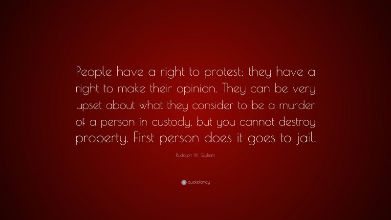 Rudolph W. Giuliani Quote: “People have a right to protest; they have a right to make their opinion. They can be very upset about what they consider to be a murder of a person in custody, but you cannot destroy property. First person does it goes to jail.”