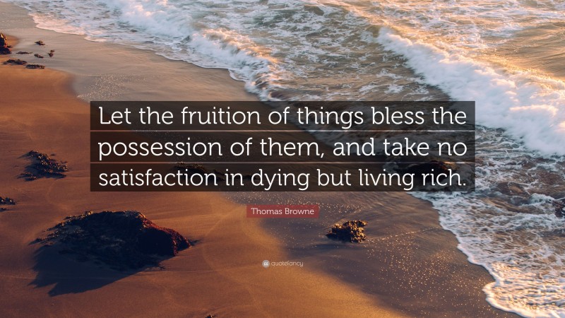 Thomas Browne Quote: “Let the fruition of things bless the possession of them, and take no satisfaction in dying but living rich.”