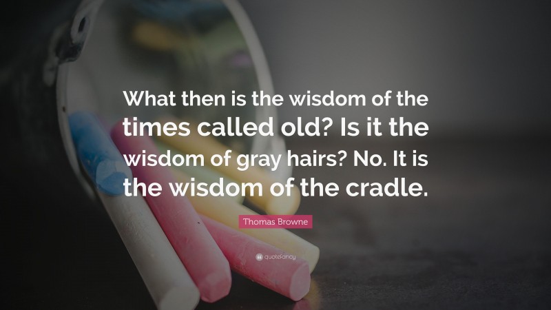 Thomas Browne Quote: “What then is the wisdom of the times called old? Is it the wisdom of gray hairs? No. It is the wisdom of the cradle.”