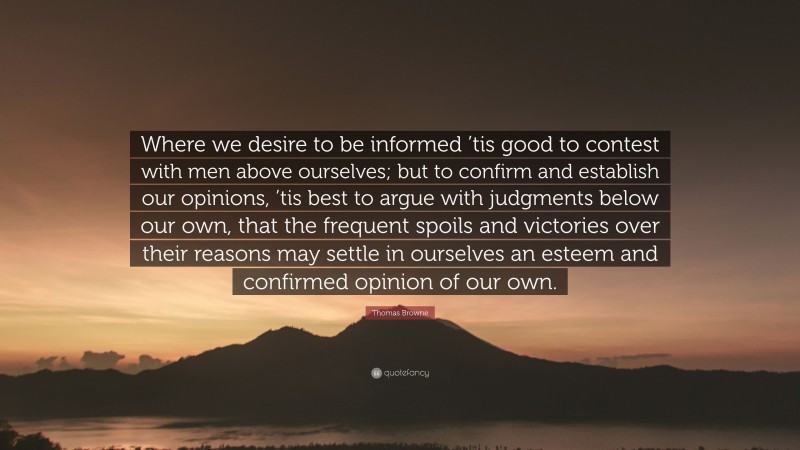 Thomas Browne Quote: “Where we desire to be informed ’tis good to contest with men above ourselves; but to confirm and establish our opinions, ’tis best to argue with judgments below our own, that the frequent spoils and victories over their reasons may settle in ourselves an esteem and confirmed opinion of our own.”