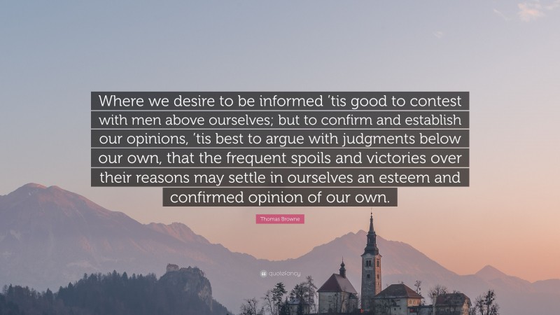 Thomas Browne Quote: “Where we desire to be informed ’tis good to contest with men above ourselves; but to confirm and establish our opinions, ’tis best to argue with judgments below our own, that the frequent spoils and victories over their reasons may settle in ourselves an esteem and confirmed opinion of our own.”