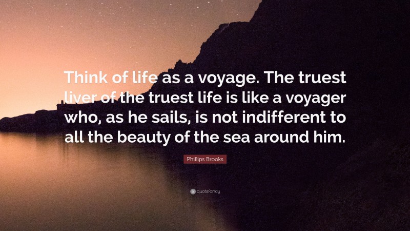 Phillips Brooks Quote: “Think of life as a voyage. The truest liver of the truest life is like a voyager who, as he sails, is not indifferent to all the beauty of the sea around him.”