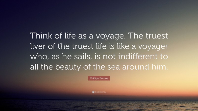 Phillips Brooks Quote: “Think of life as a voyage. The truest liver of the truest life is like a voyager who, as he sails, is not indifferent to all the beauty of the sea around him.”