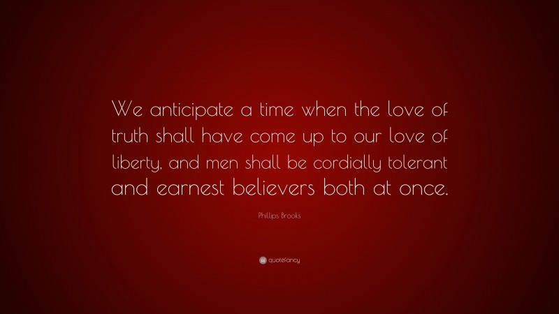 Phillips Brooks Quote: “We anticipate a time when the love of truth shall have come up to our love of liberty, and men shall be cordially tolerant and earnest believers both at once.”
