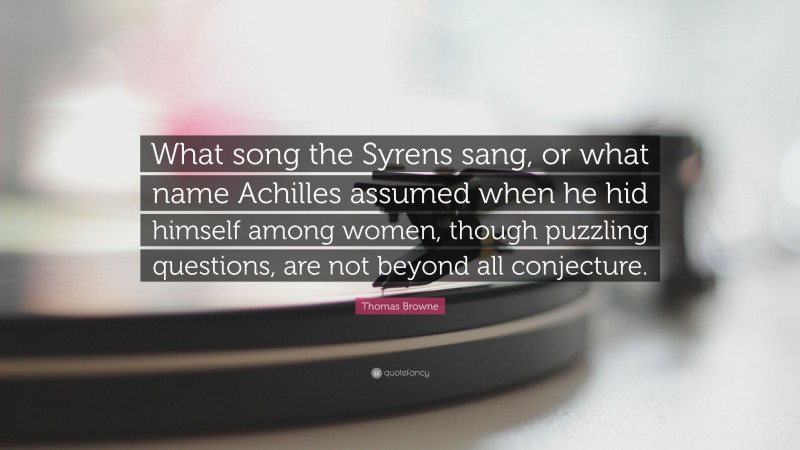 Thomas Browne Quote: “What song the Syrens sang, or what name Achilles assumed when he hid himself among women, though puzzling questions, are not beyond all conjecture.”