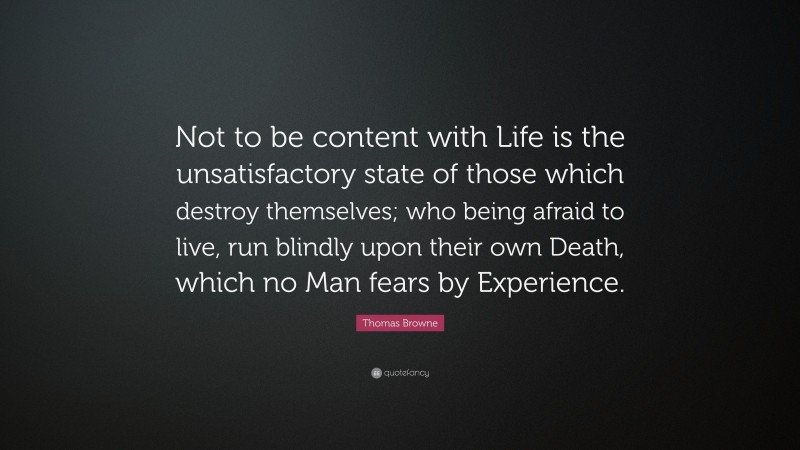 Thomas Browne Quote: “Not to be content with Life is the unsatisfactory state of those which destroy themselves; who being afraid to live, run blindly upon their own Death, which no Man fears by Experience.”
