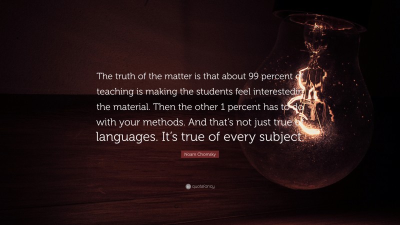 Noam Chomsky Quote: “The truth of the matter is that about 99 percent of teaching is making the students feel interestedin the material. Then the other 1 percent has to do with your methods. And that’s not just true of languages. It’s true of every subject.”