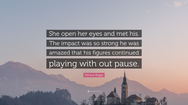 Patricia Briggs Quote: “She open her eyes and met his. The impact was so strong he was amazed that his figures continued playing with out pause.”