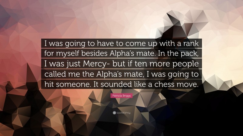 Patricia Briggs Quote: “I was going to have to come up with a rank for myself besides Alpha’s mate. In the pack, I was just Mercy- but if ten more people called me the Alpha’s mate, I was going to hit someone. It sounded like a chess move.”