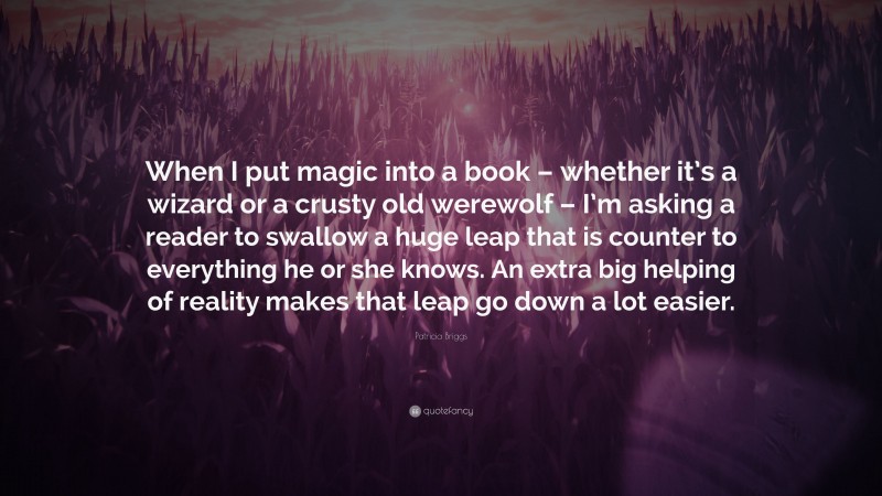 Patricia Briggs Quote: “When I put magic into a book – whether it’s a wizard or a crusty old werewolf – I’m asking a reader to swallow a huge leap that is counter to everything he or she knows. An extra big helping of reality makes that leap go down a lot easier.”