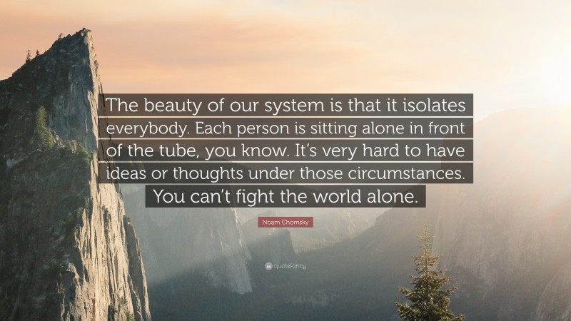 Noam Chomsky Quote: “The beauty of our system is that it isolates everybody. Each person is sitting alone in front of the tube, you know. It’s very hard to have ideas or thoughts under those circumstances. You can’t fight the world alone.”