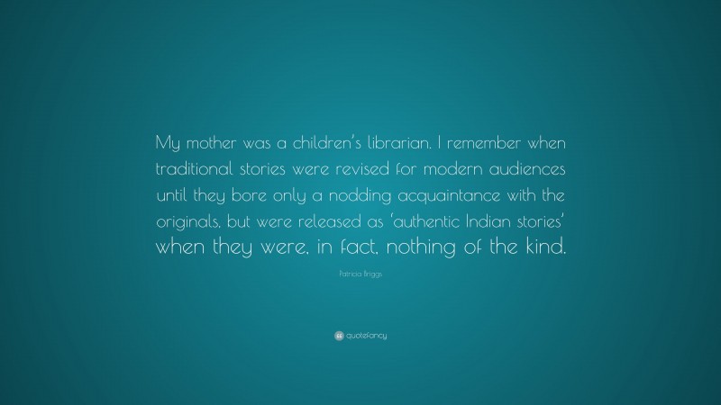 Patricia Briggs Quote: “My mother was a children’s librarian. I remember when traditional stories were revised for modern audiences until they bore only a nodding acquaintance with the originals, but were released as ‘authentic Indian stories’ when they were, in fact, nothing of the kind.”