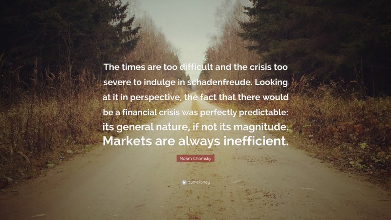 Noam Chomsky Quote: “The times are too difficult and the crisis too severe to indulge in schadenfreude. Looking at it in perspective, the fact that there would be a financial crisis was perfectly predictable: its general nature, if not its magnitude. Markets are always inefficient.”