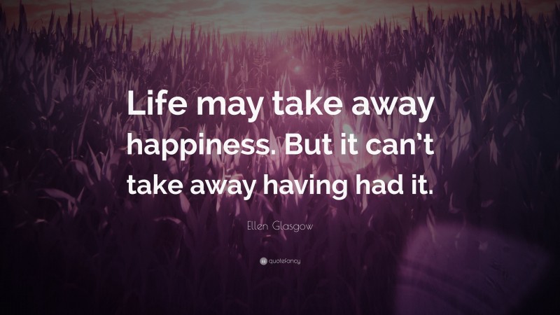 Ellen Glasgow Quote: “Life may take away happiness. But it can’t take away having had it.”