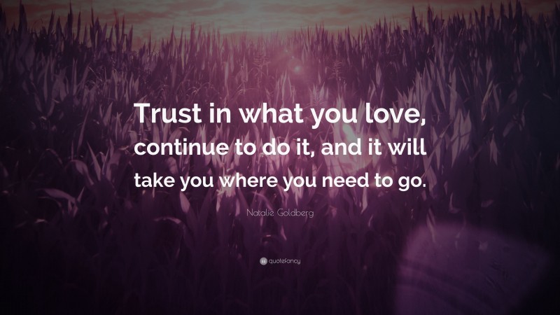 Natalie Goldberg Quote: “Trust in what you love, continue to do it, and it will take you where you need to go.”