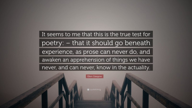 Ellen Glasgow Quote: “It seems to me that this is the true test for poetry: – that it should go beneath experience, as prose can never do, and awaken an apprehension of things we have never, and can never, know in the actuality.”