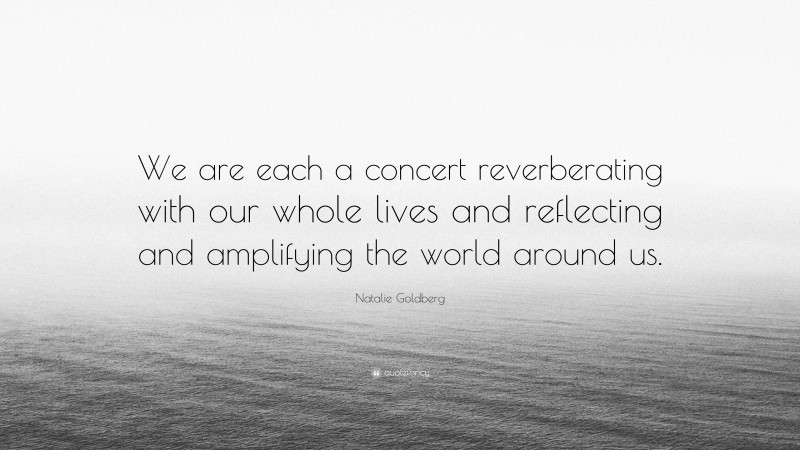 Natalie Goldberg Quote: “We are each a concert reverberating with our whole lives and reflecting and amplifying the world around us.”