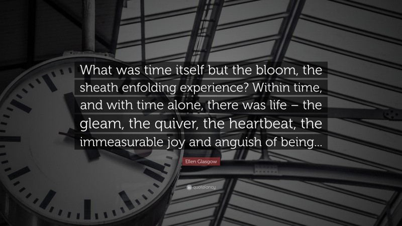 Ellen Glasgow Quote: “What was time itself but the bloom, the sheath enfolding experience? Within time, and with time alone, there was life – the gleam, the quiver, the heartbeat, the immeasurable joy and anguish of being...”